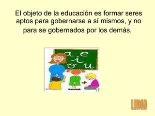 El objeto de la educación es formar seres aptos para gobernarse a sí mismos, y no para se gobernados por los demás.   LIDIA 