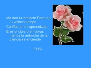 Me das tu intelecto Parte de tu valioso tiempo Confías en mi aprendizaje Eres el obrero en cuyas manos la antorcha de la ciencia se enciende ELSA 