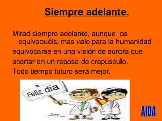 Siempre adelante. Mirad siempre adelante, aunque  os equivoquéis; mas vale para la humanidad equivocarse en una visión de aurora que  acertar en un reposo de crepúsculo. Todo tiempo futuro será mejor.  AIDA 