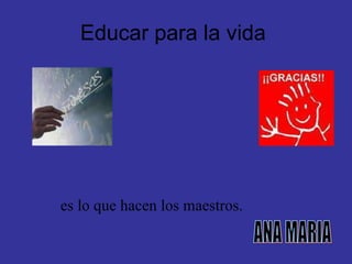 Educar para la vida  es lo que hacen los maestros. ANA MARIA                            
