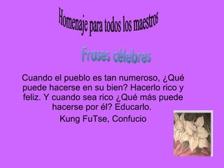 Cuando el pueblo es tan numeroso, ¿Qué puede hacerse en su bien? Hacerlo rico y feliz. Y cuando sea rico ¿Qué más puede hacerse por él? Educarlo.  Kung FuTse, Confucio Homenaje para todos los maestros Frases célebres 
