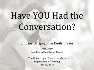 Have YOU Had the
Conversation?
Lindsay Bergmann & Emily Fraser
NURS 810
Families in Health and Illness
The University of New Hampshire
Department of Nursing
July 15, 2014
 