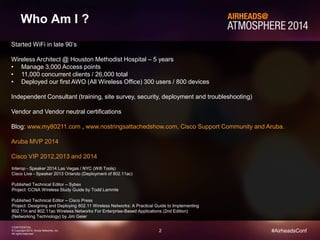 Wireless Architect @ Houston Methodist Hospital – 5 years 
• Manage 3,000 Access points 
• 11,000 concurrent clients / 26,000 total 
• Deployed our first AWO (All Wireless Office) 300 users / 800 devices 
Independent Consultant (training, site survey, security, deployment and troubleshooting) 
Blog: www.my80211.com , www.nostringsattachedshow.com, Cisco Support Community and Aruba. 
2 
Started WiFi in late 90’s 
Vendor and Vendor neutral certifications 
Aruba MVP 2014 
Cisco VIP 2012,2013 and 2014 
CONFIDENTIAL 
© Copyright 2014. Aruba Networks, Inc. 
All rights reserved 
#AirheadsConf 
Who Am I ? 
Interop - Speaker 2014 Las Vegas / NYC (Wifi Tools) 
Cisco Live - Speaker 2013 Orlando (Deployment of 802.11ac) 
Published Technical Editor – Sybex 
Project: CCNA Wireless Study Guide by Todd Lammle 
Published Technical Editor – Cisco Press 
Project: Designing and Deploying 802.11 Wireless Networks: A Practical Guide to Implementing 
802.11n and 802.11ac Wireless Networks For Enterprise-Based Applications (2nd Edition) 
(Networking Technology) by Jim Geier 
 
