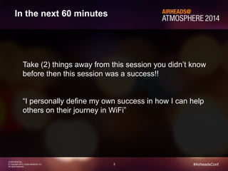 3 
CONFIDENTIAL 
© Copyright 2014. Aruba Networks, Inc. 
All rights reserved 
#AirheadsConf 
In the next 60 minutes 
Take (2) things away from this session you didn’t know 
before then this session was a success!! 
“I personally define my own success in how I can help 
others on their journey in WiFi” 
 