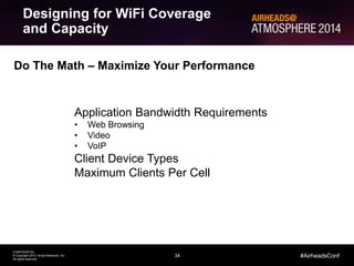 Designing for WiFi Coverage 
and Capacity 
34 
CONFIDENTIAL 
© Copyright 2014. Aruba Networks, Inc. 
All rights reserved 
#AirheadsConf 
Do The Math – Maximize Your Performance 
Application Bandwidth Requirements 
• Web Browsing 
• Video 
• VoIP 
Client Device Types 
Maximum Clients Per Cell 
 