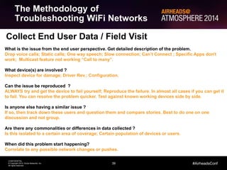 Collect End User Data / Field Visit 
39 
CONFIDENTIAL 
© Copyright 2014. Aruba Networks, Inc. 
All rights reserved 
#AirheadsConf 
The Methodology of 
Troubleshooting WiFi Networks 
What is the issue from the end user perspective. Get detailed description of the problem. 
Drop voice calls; Static calls; One way speech; Slow connection; Can’t Connect ; Specific Apps don’t 
work; Multicast feature not working “Call to many”. 
What device(s) are involved ? 
Inspect device for damage; Driver Rev.; Configuration. 
Can the issue be reproduced ? 
ALWAYS try and get the device to fail yourself; Reproduce the failure. In almost all cases if you can get it 
to fail. You can resolve the problem quicker. Test against known working devices side by side. 
Is anyone else having a similar issue ? 
If so, then track down these users and question them and compare stories. Best to do one on one 
discussion and not group. 
Are there any commonalities or differences in data collected ? 
Is this isolated to a certain area of coverage; Certain population of devices or users. 
When did this problem start happening? 
Correlate to any possible network changes or pushes. 
 