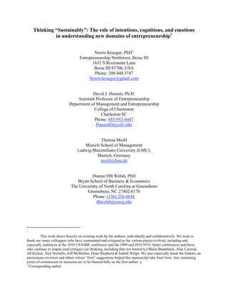 Thinking “Sustainably”: The role of intentions, cognitions, and emotions
in understanding new domains of entrepreneurship1
Norris Krueger, PhD2
Entrepreneurship Northwest, Boise ID
1632 S Riverstone Lane
Boise ID 83706, USA
Phone: 208.440.3747
Norris.krueger@gmail.com
David J. Hansen, Ph.D.
Assistant Professor of Entrepreneurship
Department of Management and Entrepreneurship
College of Charleston
Charleston SC
Phone: 843-953-6447
HansenD@cofc.edu
Theresa Michl
Munich School of Management
Ludwig-Maximilians-University (LMU),
Munich, Germany
michl@lmu.de
Dianne HB Welsh, PhD
Bryan School of Business & Economics
The University of North Carolina at Greensboro
Greensboro, NC 27402-6170
Phone: (336) 256-8648
dhwelsh@uncg.edu

1

This work draws heavily on existing work by the authors, individually and collaboratively. We want to
thank our many colleagues who have commented and critiqued as the various pieces evolved, including and
especially audiences at the 2010 USASBE conference and the 2009 and 2010 NYU Satter conferences and those
who continue to inspire (and critique) our thinking, including (but not limited to) Malin Brannback, Alan Carsrud,
Jill Kickul, Alex Nicholls, Jeff McMullen, Dean Shepherd & Isabell Welpe. We also especially thank the Editors, an
anonymous reviewer and others whose “firm” suggestions helped this manuscript take final form. Any remaining
errors of commission or omission are to be blamed fully on the first author ;).
2
Corresponding author

 