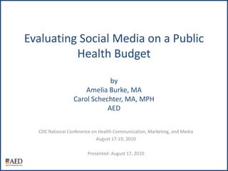Evaluating Social Media on a Public Health BudgetbyAmelia Burke, MACarol Schechter, MA, MPHAED CDC National Conference on Health Communication, Marketing, and Media August 17-19, 2010 Presented: August 17, 2010 