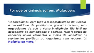 “Encarecíamos, com toda a responsabilidade da Ciência,
a necessidade de proteínas e gorduras diversas, mas
esquecíamos de que a nossa inteligência, tão fértil na
descoberta de comodidade e conforto, teria recursos de
encontrar novos elementos e meios de incentivar os
suprimentos protéicos ao organismo, sem recorrer às
indústrias da morte.”
Fonte: Missionários da Luz
Por que os animais sofrem: Matadouro
 
