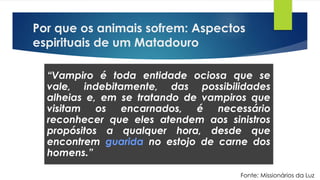 Por que os animais sofrem: Aspectos
espirituais de um Matadouro
“Vampiro é toda entidade ociosa que se
vale, indebitamente, das possibilidades
alheias e, em se tratando de vampiros que
visitam os encarnados, é necessário
reconhecer que eles atendem aos sinistros
propósitos a qualquer hora, desde que
encontrem guarida no estojo de carne dos
homens.”
Fonte: Missionários da Luz
 