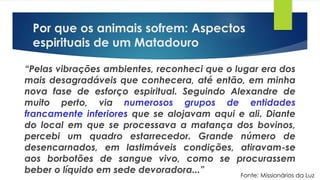 Por que os animais sofrem: Aspectos
espirituais de um Matadouro
“Pelas vibrações ambientes, reconheci que o lugar era dos
mais desagradáveis que conhecera, até então, em minha
nova fase de esforço espiritual. Seguindo Alexandre de
muito perto, via numerosos grupos de entidades
francamente inferiores que se alojavam aqui e ali. Diante
do local em que se processava a matança dos bovinos,
percebi um quadro estarrecedor. Grande número de
desencarnados, em lastimáveis condições, atiravam-se
aos borbotões de sangue vivo, como se procurassem
beber o líquido em sede devoradora...” Fonte: Missionários da Luz
 