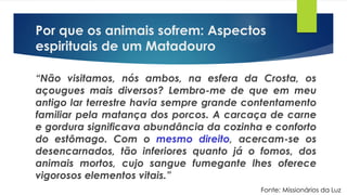 Por que os animais sofrem: Aspectos
espirituais de um Matadouro
“Não visitamos, nós ambos, na esfera da Crosta, os
açougues mais diversos? Lembro-me de que em meu
antigo lar terrestre havia sempre grande contentamento
familiar pela matança dos porcos. A carcaça de carne
e gordura significava abundância da cozinha e conforto
do estômago. Com o mesmo direito, acercam-se os
desencarnados, tão inferiores quanto já o fomos, dos
animais mortos, cujo sangue fumegante lhes oferece
vigorosos elementos vitais.”
Fonte: Missionários da Luz
 