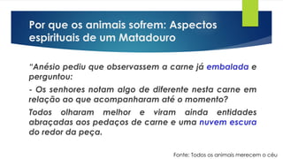 Por que os animais sofrem: Aspectos
espirituais de um Matadouro
“Anésio pediu que observassem a carne já embalada e
perguntou:
- Os senhores notam algo de diferente nesta carne em
relação ao que acompanharam até o momento?
Todos olharam melhor e viram ainda entidades
abraçadas aos pedaços de carne e uma nuvem escura
do redor da peça.
Fonte: Todos os animais merecem o céu
 