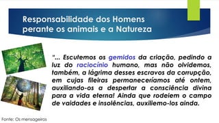 Responsabilidade dos Homens
perante os animais e a Natureza
“... Escutemos os gemidos da criação, pedindo a
luz do raciocínio humano, mas não olvidemos,
também, a lágrima desses escravos da corrupção,
em cujas fileiras permaneceríamos até ontem,
auxiliando-os a despertar a consciência divina
para a vida eterna! Ainda que rodeiem o campo
de vaidades e insolências, auxiliemo-los ainda.
Fonte: Os mensageiros
 