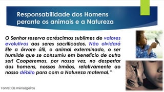 Responsabilidade dos Homens
perante os animais e a Natureza
O Senhor reserva acréscimos sublimes de valores
evolutivos aos seres sacrificados. Não olvidará
Ele a árvore útil, o animal exterminado, o ser
humilde que se consumiu em benefício de outro
ser! Cooperemos, por nossa vez, no despertar
dos homens, nossos Irmãos, relativamente ao
nosso débito para com a Natureza maternal.”
Fonte: Os mensageiros
 