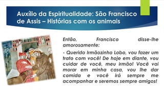 Então, Francisco disse-lhe
amorosamente:
- Querido Irmãozinho Lobo, vou fazer um
trato com você! De hoje em diante, vou
cuidar de você, meu irmão! Você vai
morar em minha casa, vou lhe dar
comida e você irá sempre me
acompanhar e seremos sempre amigos!
Auxílio da Espiritualidade: São Francisco
de Assis – Histórias com os animais
 