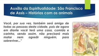 Você, por sua vez, também será amigo de
todas as pessoas desta cidade, pois de agora
em diante você terá uma casa, comida e
carinho, sendo assim, não precisará mais
matar nem agredir ninguém, para
sobreviver...”
Auxílio da Espiritualidade: São Francisco
de Assis – Histórias com os animais
 