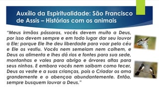“Meus irmãos pássaros, vocês devem muito a Deus,
por isso devem sempre e em todo lugar dar seu louvor
a Ele; porque Ele lhe deu liberdade para voar pelo céu
e Ele os vestiu. Vocês nem semeiam nem colhem, e
Deus os alimenta e lhes dá rios e fontes para sua sede,
montanhas e vales para abrigo e árvores altas para
seus ninhos. E embora vocês nem saibam como tecer,
Deus os veste e a suas crianças, pois o Criador os ama
grandemente e o abençoa abundantemente. Então,
sempre busquem louvar a Deus.”
Auxílio da Espiritualidade: São Francisco
de Assis – Histórias com os animais
 