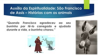 “Quando Francisco agradeceu ao seu
burrinho por tê-lo carregado e ajudado
durante a vida, o burrinho chorou.”
Auxílio da Espiritualidade: São Francisco
de Assis – Histórias com os animais
 