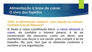 Alimentação à base de carne:
O Livro dos Espíritos
Q723: A alimentação animal é, com relação ao homem,
contrária à lei da Natureza?
R: Dada a vossa constituição física, a carne alimenta a
carne, do contrário o homem perece. A lei de
conservação lhe prescreve, como um dever, que
mantenha suas forças e sua saúde, para cumprir a lei do
trabalho. Ele, pois, tem que se alimentar conforme o
reclame a sua organização.
 