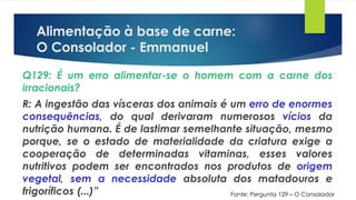 Alimentação à base de carne:
O Consolador - Emmanuel
Q129: É um erro alimentar-se o homem com a carne dos
irracionais?
R: A ingestão das vísceras dos animais é um erro de enormes
consequências, do qual derivaram numerosos vícios da
nutrição humana. É de lastimar semelhante situação, mesmo
porque, se o estado de materialidade da criatura exige a
cooperação de determinadas vitaminas, esses valores
nutritivos podem ser encontrados nos produtos de origem
vegetal, sem a necessidade absoluta dos matadouros e
frigoríficos (...)” Fonte: Pergunta 129 – O Consolador
 