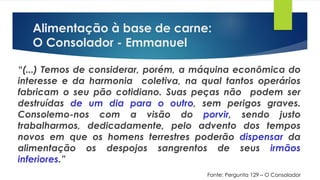 Alimentação à base de carne:
O Consolador - Emmanuel
“(...) Temos de considerar, porém, a máquina econômica do
interesse e da harmonia coletiva, na qual tantos operários
fabricam o seu pão cotidiano. Suas peças não podem ser
destruídas de um dia para o outro, sem perigos graves.
Consolemo-nos com a visão do porvir, sendo justo
trabalharmos, dedicadamente, pelo advento dos tempos
novos em que os homens terrestres poderão dispensar da
alimentação os despojos sangrentos de seus irmãos
inferiores.”
Fonte: Pergunta 129 – O Consolador
 