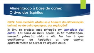 Alimentação à base de carne:
O Livro dos Espíritos
Q724: Será meritório abster-se o homem da alimentação
animal, ou de outra qualquer, por expiação?
R: Sim, se praticar essa privação em benefício dos
outros. Aos olhos de Deus, porém, só há mortificação,
havendo privação séria e útil. Por isso é que
qualificamos de hipócritas os que apenas
aparentemente se privam de alguma coisa.
 