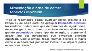 Alimentação à base de carne:
Aspectos espirituais
“Não se recomenda comer qualquer carne, mesmo a de
frango ou de peixe antes de qualquer tratamento espiritual.
Na verdade, o ideal seria que deixássemos de ingerir carne,
de modo geral, mas, como a maioria de nós ainda sente
grande necessidade desse tipo de energia, o consumo é
aceito fora dos tratamentos que envolvam energias
espirituais. Com o tempo, todos teremos aversão a ingerir
carne e acabaremos por achar incrível que alguém possa
matar para comer.”
Fonte: Todos os animais merecem o céu
 