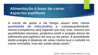 Alimentação à base de carne:
Aspectos espirituais
A carne de peixe e de frango possui uma menor
quantidade de mitocôndrias e, consequentemente,
menos ectoplasma será ingerido por nós, mas, mesmo em
quantidades menores, podemos sentir a energia densa do
sofrimento pré-agônico da ave ou do peixe. A quantidade
desta energia é dezenas de vezes menor que a notada na
carne vermelha, mas ela existe ainda assim.”
Fonte: Todos os animais merecem o céu
 