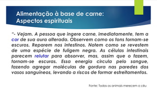 Alimentação à base de carne:
Aspectos espirituais
“- Vejam. A pessoa que ingere carne, imediatamente, tem a
cor de sua aura alterada. Observem como os tons tornam-se
escuros. Reparem nos intestinos. Notem como se revestem
de uma espécie de fuligem negra. As células intestinais
parecem relutar para absorver, mas, assim que o fazem,
tornam-se escuras. Essa energia circula pelo sangue,
fazendo agregar moléculas de gordura nas paredes dos
vasos sanguíneos, levando a riscos de formar estreitamentos.
Fonte: Todos os animais merecem o céu
 