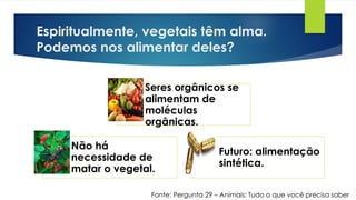 Espiritualmente, vegetais têm alma.
Podemos nos alimentar deles?
Seres orgânicos se
alimentam de
moléculas
orgânicas.
Não há
necessidade de
matar o vegetal.
Futuro: alimentação
sintética.
Fonte: Pergunta 29 – Animais: Tudo o que você precisa saber
 