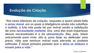 Evolução da Criação
“Nos seres inferiores da criação, naqueles a quem ainda falta
o senso moral, em os quais a inteligência ainda não substituiu
o instinto, a luta não pode ter por móvel senão a satisfação
de uma necessidade material. Ora, uma das mais imperiosas
dessas necessidades é a da alimentação. Eles, pois, lutam
unicamente para viver, isto é, para fazer ou defender uma
presa, visto que nenhum móvel mais elevado os poderia
estimular. É nesse primeiro período que a alma se elabora e
ensaia para a vida.”
Fonte: A Gênese
 