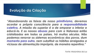 Evolução da Criação
“Abandonando as faixas de nosso primitivismo, devemos
acordar a própria consciência para a responsabilidade
coletiva. A missão do superior é a de amparar o inferior e
educá-lo. E os nossos abusos para com a Natureza estão
cristalizados em todos os países, há muitos séculos. Não
podemos renovar os sistemas econômicos dos povos, dum
momento para outro, nem substituir os hábitos arraigados e
viciosos de alimentação imprópria, de maneira repentina.”
Fonte: Missionários da Luz
 