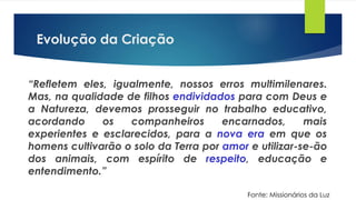 Evolução da Criação
“Refletem eles, igualmente, nossos erros multimilenares.
Mas, na qualidade de filhos endividados para com Deus e
a Natureza, devemos prosseguir no trabalho educativo,
acordando os companheiros encarnados, mais
experientes e esclarecidos, para a nova era em que os
homens cultivarão o solo da Terra por amor e utilizar-se-ão
dos animais, com espírito de respeito, educação e
entendimento.”
Fonte: Missionários da Luz
 