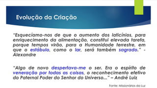 Evolução da Criação
“Esquecíamo-nos de que o aumento dos laticínios, para
enriquecimento da alimentação, constitui elevada tarefa,
porque tempos virão, para a Humanidade terrestre, em
que o estábulo, como o lar, será também sagrado.” -
Alexandre
“Algo de novo despertava-me o ser. Era o espírito de
veneração por todas as coisas, o reconhecimento efetivo
do Paternal Poder do Senhor do Universo...” – André Luiz
Fonte: Missionários da Luz
 
