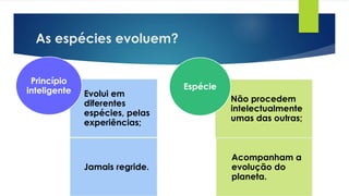 As espécies evoluem?
Evolui em
diferentes
espécies, pelas
experiências;
Jamais regride.
Princípio
inteligente
Não procedem
intelectualmente
umas das outras;
Acompanham a
evolução do
planeta.
Espécie
 