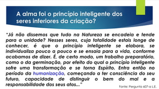 A alma foi o princípio inteligente dos
seres inferiores da criação?
“Já não dissemos que tudo na Natureza se encadeia e tende
para a unidade? Nesses seres, cuja totalidade estais longe de
conhecer, é que o princípio inteligente se elabora, se
individualiza pouco a pouco e se ensaia para a vida, conforme
acabamos de dizer. É, de certo modo, um trabalho preparatório,
como o da germinação, por efeito do qual o princípio inteligente
sofre uma transformação e se torna Espírito. Entra então no
período da humanização, começando a ter consciência do seu
futuro, capacidade de distinguir o bem do mal e a
responsabilidade dos seus atos...” Fonte: Pergunta 607-a L.E.
 