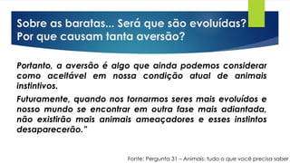 Sobre as baratas... Será que são evoluídas?
Por que causam tanta aversão?
Portanto, a aversão é algo que ainda podemos considerar
como aceitável em nossa condição atual de animais
instintivos.
Futuramente, quando nos tornarmos seres mais evoluídos e
nosso mundo se encontrar em outra fase mais adiantada,
não existirão mais animais ameaçadores e esses instintos
desaparecerão.”
Fonte: Pergunta 31 – Animais: tudo o que você precisa saber
 