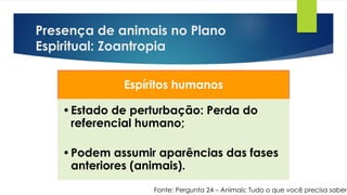 Presença de animais no Plano
Espiritual: Zoantropia
Fonte: Pergunta 24 – Animais: Tudo o que você precisa saber
Espíritos humanos
•Estado de perturbação: Perda do
referencial humano;
•Podem assumir aparências das fases
anteriores (animais).
 