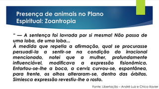 Presença de animais no Plano
Espiritual: Zoantropia
Fonte: Libertação – André Luiz e Chico Xavier
“ — A sentença foi lavrada por si mesma! Não passa de
uma loba, de uma loba...
À medida que repetia a afirmação, qual se procurasse
persuadi-la a sentir-se na condição do irracional
mencionado, notei que a mulher, profundamente
influenciável, modificava a expressão fisionômica.
Entortou-se-lhe a boca, a cerviz curvou-se, espontânea,
para frente, os olhos alteraram-se, dentro das órbitas.
Simiesca expressão revestiu-lhe o rosto.
 