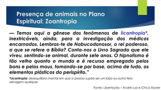 Presença de animais no Plano
Espiritual: Zoantropia
Fonte: Libertação – André Luiz e Chico Xavier
— Temos aqui a gênese dos fenômenos de licantropia*,
inextricáveis, ainda, para a investigação dos médicos
encarnados. Lembras-te de Nabucodonosor, o rei poderoso,
a que se refere a Bíblia? Conta-nos o Livro Sagrado que ele
viveu, sentindo-se animal, durante sete anos. O hipnotismo é
tão velho quanto o mundo e é recurso empregado pelos
bons e pelos maus, tomando-se por base, acima de tudo, os
elementos plásticos do perispírito.”
*Licantropia: desequilíbrio mental em que a pessoa supõe ser um lobo ou outra fera
selvagem qualquer
 