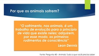 Por que os animais sofrem?
“O sofrimento, nos animais, é um
trabalho de evolução para o princípio
de vida que existe neles; adquirem,
por esse modo, os primeiros
rudimentos de consciência”
Leon Dennis
Fonte: Pergunta 48 – Animais: Tudo o que você precisa saber
 