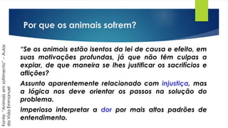 Por que os animais sofrem?
“Se os animais estão isentos da lei de causa e efeito, em
suas motivações profundas, já que não têm culpas a
expiar, de que maneira se lhes justificar os sacrifícios e
aflições?
Assunto aparentemente relacionado com injustiça, mas
a lógica nos deve orientar os passos na solução do
problema.
Imperioso interpretar a dor por mais altos padrões de
entendimento.
Fonte:“Animaisemsofrimento”–Aulas
daVidaEmmanuel
 
