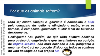 Por que os animais sofrem?
Todo ser criado simples e ignorante é compelido a lutar
pela conquista da razão, e atingindo a razão, entre os
homens, é compelido igualmente a lutar a fim de burilar-se
devidamente.
Certifiquemo-nos, porém, de que toda criatura caminha
para o reino da angelitude, e que, investindo-se na posição
de espírito sublime, não mais conhece a dor, porquanto o
amor ser-lhe-á sol no coração dissipando todas as sombras
da vida ao toque de sua própria luz.
Fonte:“Animaisemsofrimento”–Aulas
daVidadeEmmanueleChicoXavier
 