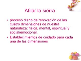 Afilar la sierra  proceso diario de renovación de las cuatro dimensiones de nuestra naturaleza: física, mental, espiritual y social/emocional.  Establecimientos de cuidado para cada una de las dimensiones 