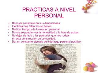 PRACTICAS A NIVEL PERSONAL Renovar constante en sus dimensiones,  Identificar las falencias se tienen.  Dedicar tiempo a la formación personal Donde se puedan ver la honestidad a la hora de actuar.  No dejar de lado a las personas que nos rodean  en esta construcción de comunidad.  Dar un constante ejemplo del liderazgo personal positivo . 