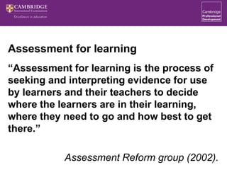 Assessment for learning
“Assessment for learning is the process of
seeking and interpreting evidence for use
by learners and their teachers to decide
where the learners are in their learning,
where they need to go and how best to get
there.”
Assessment Reform group (2002).
 