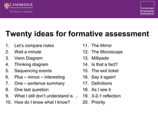 Twenty ideas for formative assessment
1. Let’s compare notes
2. Wait a minute
3. Venn Diagram
4. Thinking diagram
5. Sequencing events
6. Plus – minus – interesting
7. One – sentence summary
8. One last question
9. What I still don’t understand is …
10. How do I know what I know?
11. The Mirror
12. The Microscope
13. Millipede
14. Is that a fact?
15. The exit ticket
16. Say it again!
17. Definitions
18. As I see it
19. 3-2-1 reflection
20. Priority
 