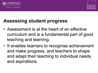 Assessing student progress
• Assessment is at the heart of an effective
curriculum and is a fundamental part of good
teaching and learning.
• It enables learners to recognise achievement
and make progress, and teachers to shape
and adapt their teaching to individual needs
and aspirations.
 