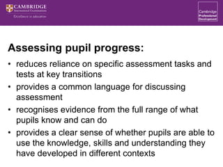 Assessing pupil progress:
• reduces reliance on specific assessment tasks and
tests at key transitions
• provides a common language for discussing
assessment
• recognises evidence from the full range of what
pupils know and can do
• provides a clear sense of whether pupils are able to
use the knowledge, skills and understanding they
have developed in different contexts
 